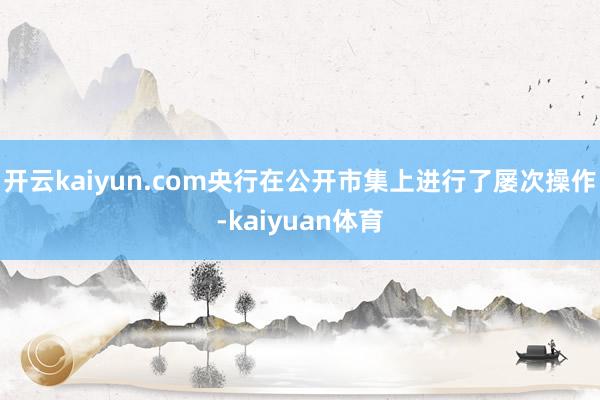 开云kaiyun.com央行在公开市集上进行了屡次操作-kaiyuan体育