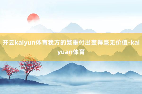 开云kaiyun体育我方的繁重付出变得毫无价值-kaiyuan体育
