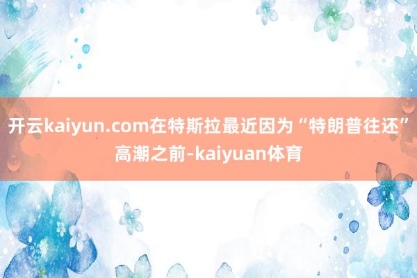 开云kaiyun.com在特斯拉最近因为“特朗普往还”高潮之前-kaiyuan体育