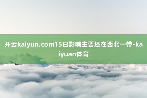 开云kaiyun.com15日影响主要还在西北一带-kaiyuan体育