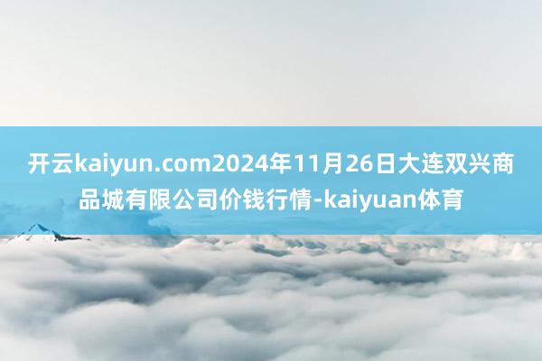 开云kaiyun.com2024年11月26日大连双兴商品城有限公司价钱行情-kaiyuan体育