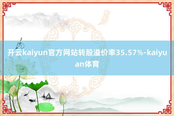 开云kaiyun官方网站转股溢价率35.57%-kaiyuan体育