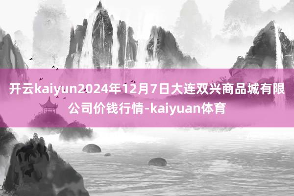 开云kaiyun2024年12月7日大连双兴商品城有限公司价钱行情-kaiyuan体育