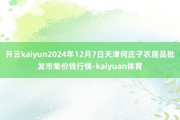 开云kaiyun2024年12月7日天津何庄子农居品批发市集价钱行情-kaiyuan体育