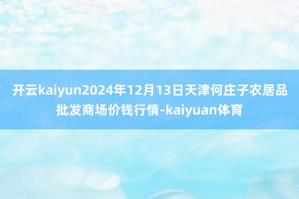 开云kaiyun2024年12月13日天津何庄子农居品批发商场价钱行情-kaiyuan体育