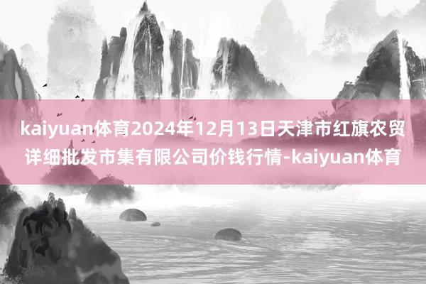 kaiyuan体育2024年12月13日天津市红旗农贸详细批发市集有限公司价钱行情-kaiyuan体育