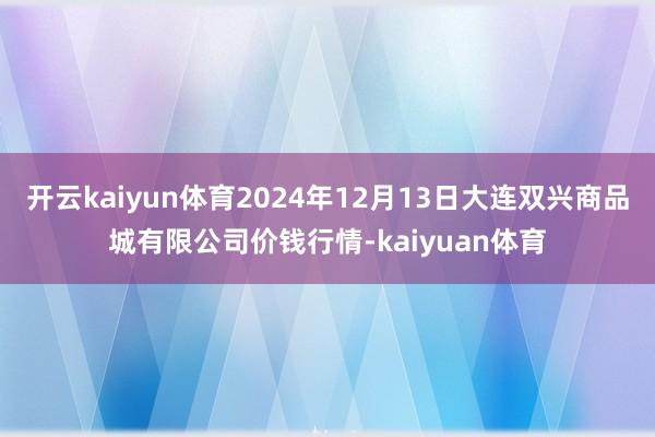 开云kaiyun体育2024年12月13日大连双兴商品城有限公司价钱行情-kaiyuan体育