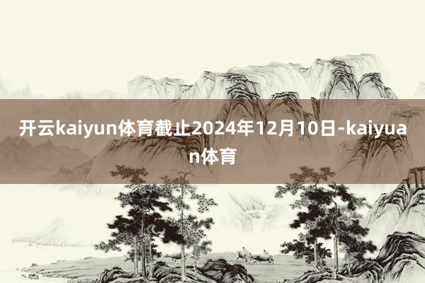 开云kaiyun体育截止2024年12月10日-kaiyuan体育