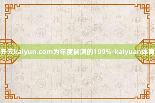 开云kaiyun.com为年度揣测的109%-kaiyuan体育
