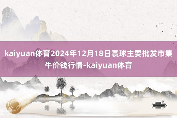 kaiyuan体育2024年12月18日寰球主要批发市集牛价钱行情-kaiyuan体育
