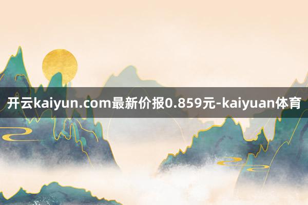 开云kaiyun.com最新价报0.859元-kaiyuan体育