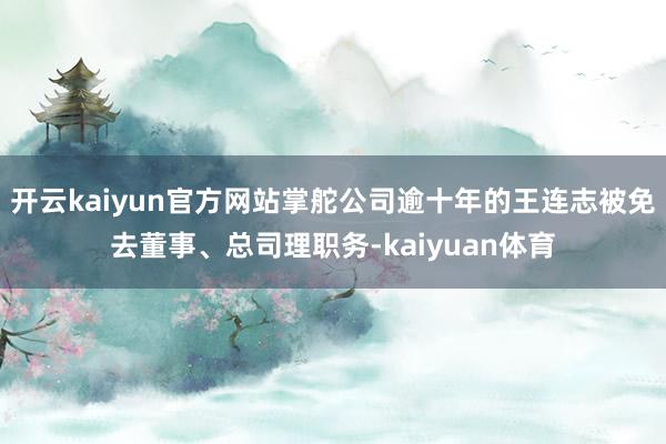 开云kaiyun官方网站掌舵公司逾十年的王连志被免去董事、总司理职务-kaiyuan体育