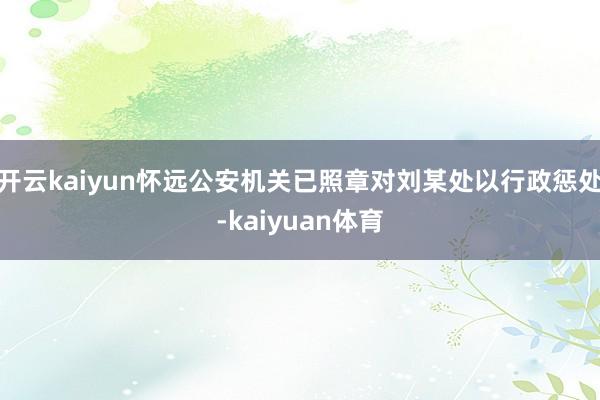 开云kaiyun怀远公安机关已照章对刘某处以行政惩处-kaiyuan体育