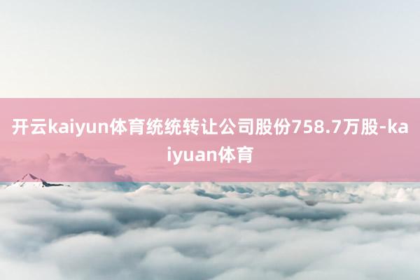 开云kaiyun体育统统转让公司股份758.7万股-kaiyuan体育