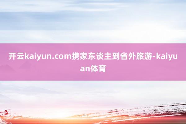 开云kaiyun.com携家东谈主到省外旅游-kaiyuan体育