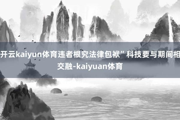 开云kaiyun体育违者根究法律包袱”科技要与期间相交融-kaiyuan体育