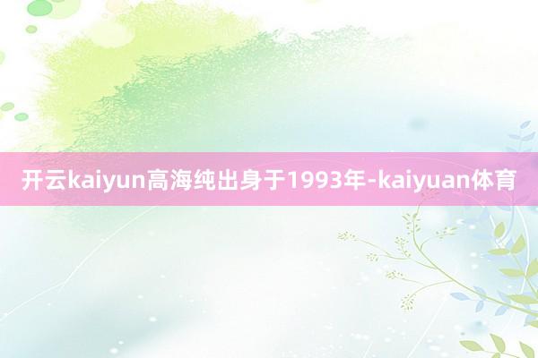 开云kaiyun高海纯出身于1993年-kaiyuan体育