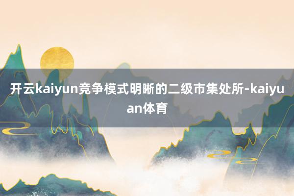 开云kaiyun竞争模式明晰的二级市集处所-kaiyuan体育