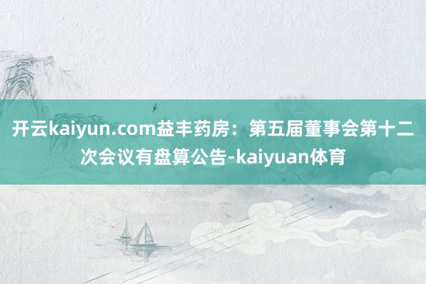 开云kaiyun.com益丰药房：第五届董事会第十二次会议有盘算公告-kaiyuan体育