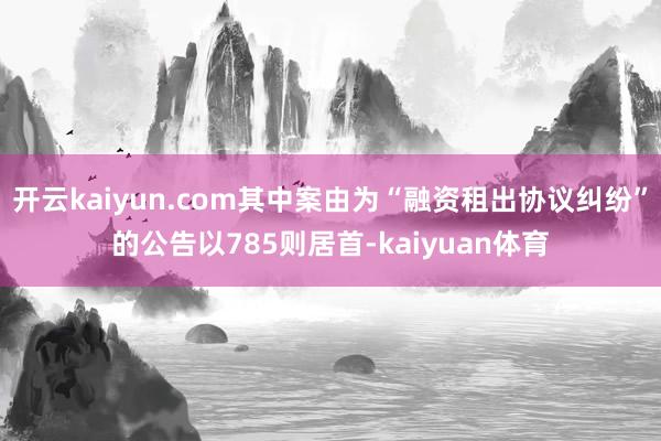 开云kaiyun.com其中案由为“融资租出协议纠纷”的公告以785则居首-kaiyuan体育