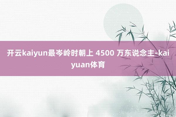 开云kaiyun最岑岭时朝上 4500 万东说念主-kaiyuan体育