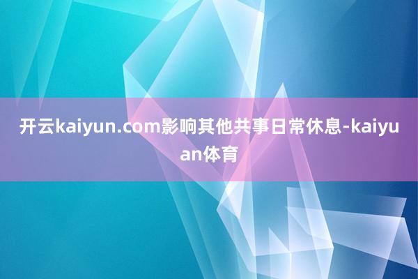 开云kaiyun.com影响其他共事日常休息-kaiyuan体育