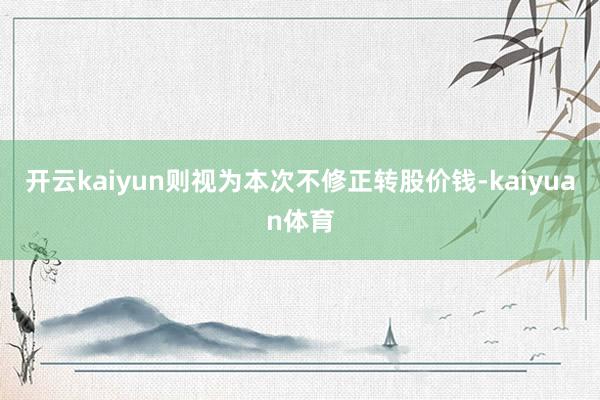 开云kaiyun则视为本次不修正转股价钱-kaiyuan体育