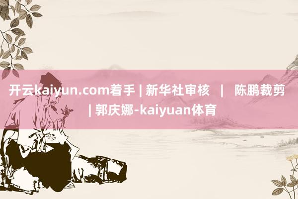 开云kaiyun.com着手 | 新华社审核   |   陈鹏裁剪   | 郭庆娜-kaiyuan体育