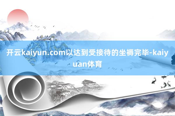 开云kaiyun.com以达到受接待的坐褥完毕-kaiyuan体育