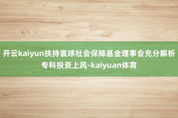 开云kaiyun扶持寰球社会保障基金理事会充分解析专科投资上风-kaiyuan体育