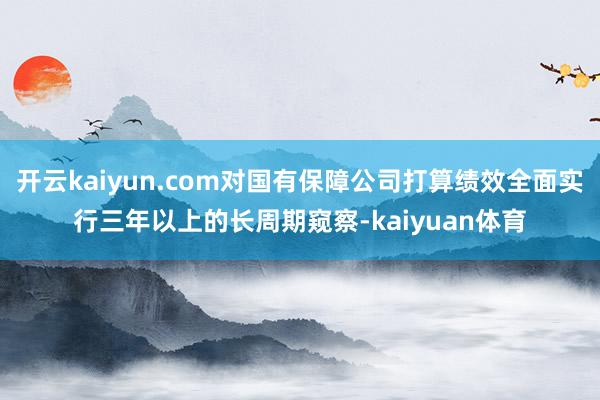 开云kaiyun.com对国有保障公司打算绩效全面实行三年以上的长周期窥察-kaiyuan体育