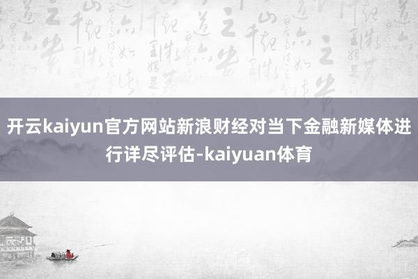 开云kaiyun官方网站新浪财经对当下金融新媒体进行详尽评估-kaiyuan体育