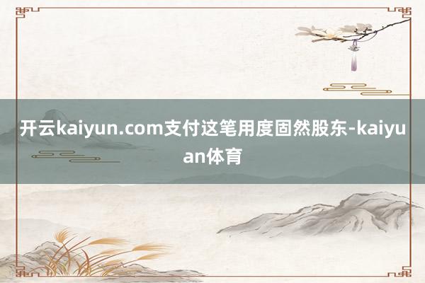 开云kaiyun.com支付这笔用度固然股东-kaiyuan体育