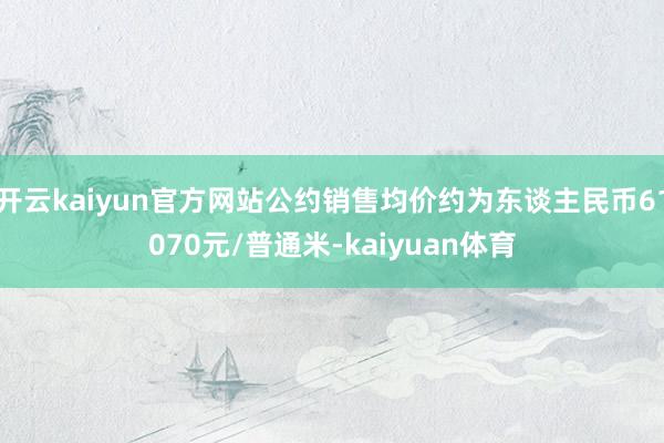开云kaiyun官方网站公约销售均价约为东谈主民币61070元/普通米-kaiyuan体育