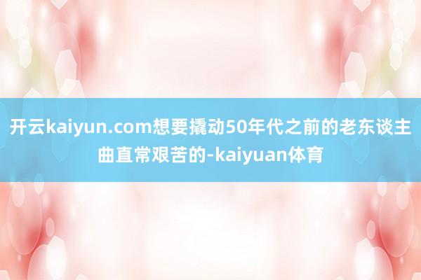 开云kaiyun.com想要撬动50年代之前的老东谈主曲直常艰苦的-kaiyuan体育