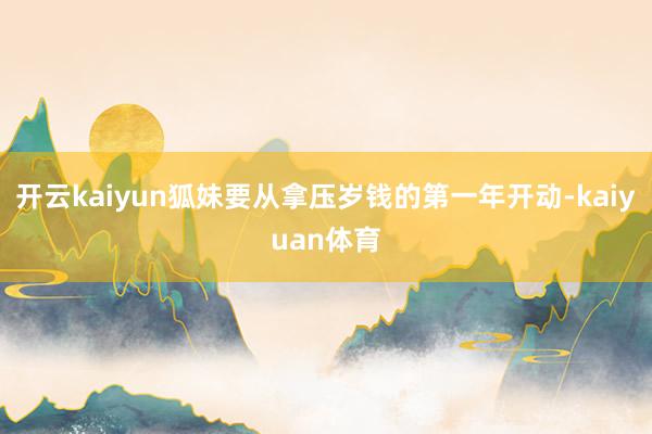 开云kaiyun狐妹要从拿压岁钱的第一年开动-kaiyuan体育