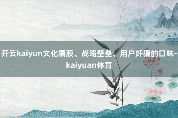 开云kaiyun文化隔膜、战略壁垒、用户奸猾的口味-kaiyuan体育