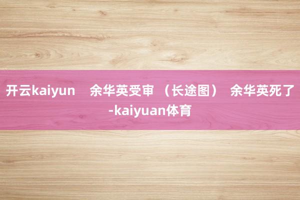 开云kaiyun    余华英受审 （长途图）  余华英死了-kaiyuan体育
