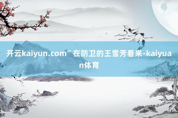 开云kaiyun.com”在防卫的王雪芳看来-kaiyuan体育