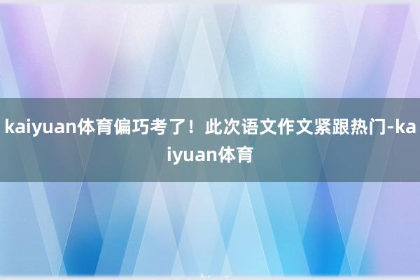 kaiyuan体育偏巧考了！此次语文作文紧跟热门-kaiyuan体育