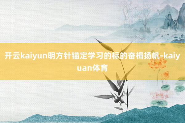 开云kaiyun明方针锚定学习的标的奋楫扬帆-kaiyuan体育