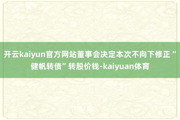 开云kaiyun官方网站董事会决定本次不向下修正“健帆转债”转股价钱-kaiyuan体育