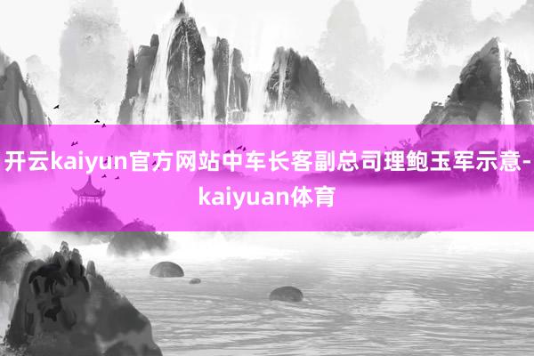 开云kaiyun官方网站　　中车长客副总司理鲍玉军示意-kaiyuan体育
