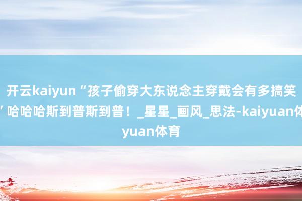 开云kaiyun“孩子偷穿大东说念主穿戴会有多搞笑？”哈哈哈斯到普斯到普！_星星_画风_思法-kaiyuan体育