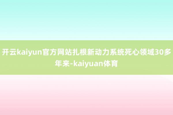 开云kaiyun官方网站扎根新动力系统死心领域30多年来-kaiyuan体育