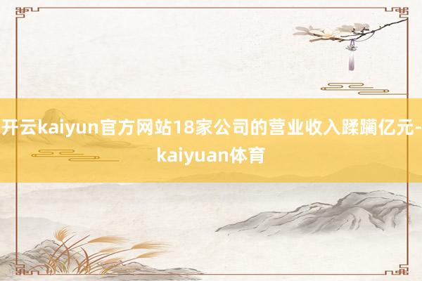开云kaiyun官方网站18家公司的营业收入蹂躏亿元-kaiyuan体育