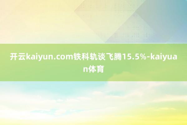 开云kaiyun.com铁科轨谈飞腾15.5%-kaiyuan体育