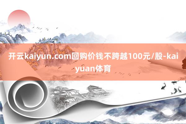 开云kaiyun.com回购价钱不跨越100元/股-kaiyuan体育