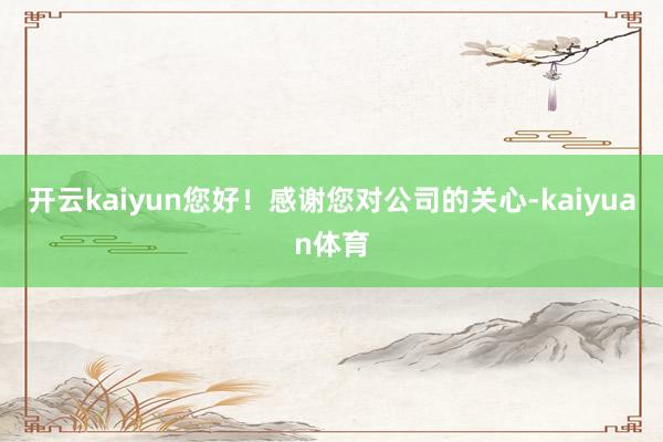 开云kaiyun您好！感谢您对公司的关心-kaiyuan体育