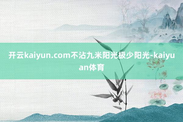 开云kaiyun.com不沾九米阳光极少阳光-kaiyuan体育